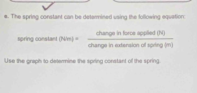 The spring constant can be determined using the following equation: 
spring constant (N/m)= changeinforceapplied(N)/changeinextensionofspring(m) 
Use the graph to determine the spring constant of the spring.