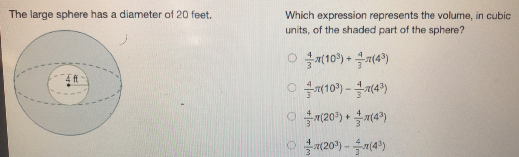 The large sphere has a diameter of 20 feet.. Which expression represents the volume, in cubic
units, of the shaded part of the sphere?
 4/3 π (10^3)+ 4/3 π (4^3)
 4/3 π (10^3)- 4/3 π (4^3)
 4/3 π (20^3)+ 4/3 π (4^3)
 4/3 π (20^3)- 4/3 π (4^3)