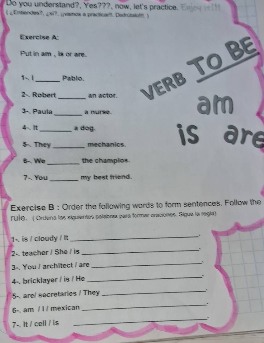 Do you understand?, Yes???, now, let's practice. 
( ¿Entiendes?, ¿si?. ¿¡vamos a practicar!!. Disfrútalo!!!. ) 
Exercise A: 
Put in am , is or are. 
2-. Robert _an actor. VERB TO BE 
1-.I Pablo. 
3-. Paula _a nurse. 
am 
4-. It __a dog. is are 
5-. They mechanics. 
6-. We_ the champios. 
7-. You_ my best friend. 
Exercise B : Order the following words to form sentences. Follow the 
rule. ( Ordena las siguientes palabras para formar oraciones. Sigue la regla) 
1-. is / cloudy / It 
_ 
2-. teacher / She / is 
_. 
3-. You / architect / are 
_. 
4-. bricklayer / is / He 
_. 
5-. are/ secretaries / They 
_` 
_、 
6-. am / l / mexican 
7-. It / cell / is 
_