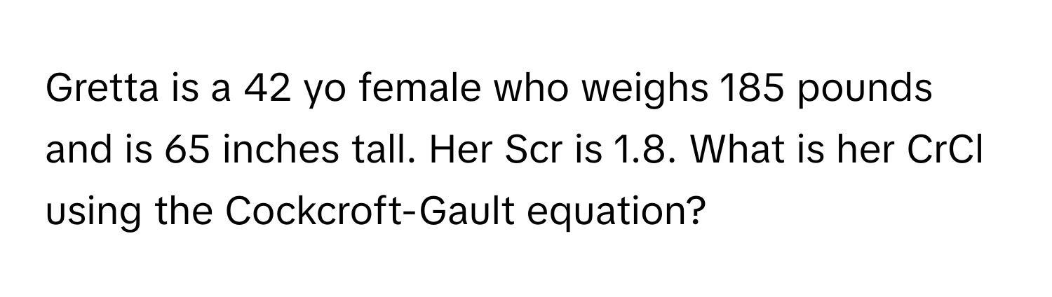 Gretta is a 42 yo female who weighs 185 pounds and is 65 inches tall. Her Scr is 1.8. What is her CrCl using the Cockcroft-Gault equation?