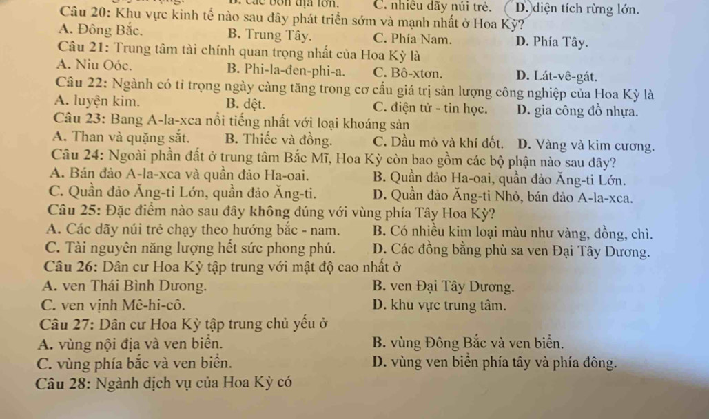 B. Các bốn địa tớn. C. nhiều dãy núi trẻ. D. diện tích rừng lớn.
Câu 20: Khu vực kinh tế nào sau đây phát triển sớm và mạnh nhất ở Hoa Kỳ?
A. Đông Bắc. B. Trung Tây. C. Phía Nam. D. Phía Tây.
Câu 21: Trung tâm tài chính quan trọng nhất của Hoa Kỳ là
A. Niu Oóc. B. Phi-la-đen-phi-a. C. Bô-xtơn. D. Lát-vê-gát.
Câu 22: Ngành có tỉ trọng ngày càng tăng trong cơ cấu giá trị sản lượng công nghiệp của Hoa Kỳ là
A. luyện kim. B. dệt. C. điện tử - tin học. D. gia công đồ nhựa.
Câu 23: Bang A-la-xca nổi tiếng nhất với loại khoáng sản
A. Than và quặng sắt. B. Thiếc và đồng. C. Dầu mỏ và khí đốt. D. Vàng và kim cương.
Câu 24: Ngoài phần đất ở trung tâm Bắc Mĩ, Hoa Kỳ còn bao gồm các bộ phận nào sau đây?
A. Bán đảo A-la-xca và quần đảo Ha-oai.  B. Quần đảo Ha-oai, quần đảo Ăng-ti Lớn.
C. Quần đảo Ăng-ti Lớn, quần đảo Ăng-ti. D. Quần đảo Ăng-ti Nhỏ, bán đảo A-la-xca.
Câu 25: Đặc điểm nào sau đây không đúng với vùng phía Tây Hoa Kỳ?
A. Các dãy núi trẻ chạy theo hướng bắc - nam. B. Có nhiều kim loại màu như vàng, đồng, chì.
C. Tài nguyên năng lượng hết sức phong phú. D. Các đồng bằng phù sa ven Đại Tây Dương.
Câu 26: Dân cư Hoa Kỳ tập trung với mật độ cao nhất ở
A. ven Thái Bình Dưong. B. ven Đại Tây Dương.
C. ven vịnh Mê-hi-cô. D. khu vực trung tâm.
Câu 27: Dân cư Hoa Kỳ tập trung chủ yếu ở
A. vùng nội địa và ven biển. B. vùng Đông Bắc và ven biển.
C. vùng phía bắc và ven biển. D. vùng ven biển phía tây và phía đông.
Câu 28: Ngành dịch vụ của Hoa Kỳ có