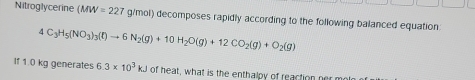 Nitroglycerine (MW=227 g/mol) decomposes rapidly according to the following balanced equation
4C_3H_5(NO_3)_3(l)to 6N_2(g)+10H_2O(g)+12CO_2(g)+O_2(g)
If 1.0 kg generates 6.3* 10^3kJ of heat, what is the enthalpy of reaction her