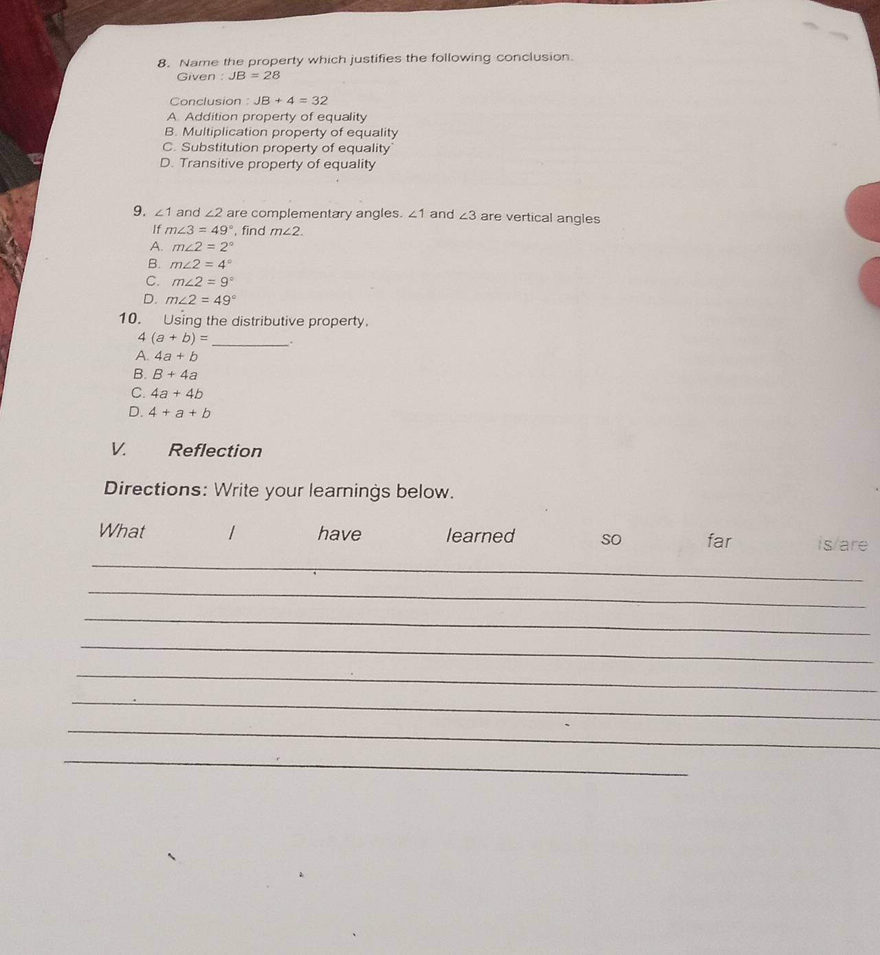 Name the property which justifies the following conclusion.
Given : JB=28
Conclusion : JB+4=32
A. Addition property of equality
B. Multiplication property of equality
C. Substitution property of equality
D. Transitive property of equality
9. ∠ 1 and ∠ 2 are complementary angles. ∠ 1 and ∠ 3 are vertical angles
If m∠ 3=49° , find m∠ 2.
A. m∠ 2=2°
B. m∠ 2=4°
C. m∠ 2=9°
D. m∠ 2=49°
10. Using the distributive property.
4 (a+b)= _ .
A. 4a+b
B. B+4a
C. 4a+4b
D. 4+a+b
V. Reflection
Directions: Write your learnings below.
What have learned is/are
so far
_
_
_
_
_
_
_
_