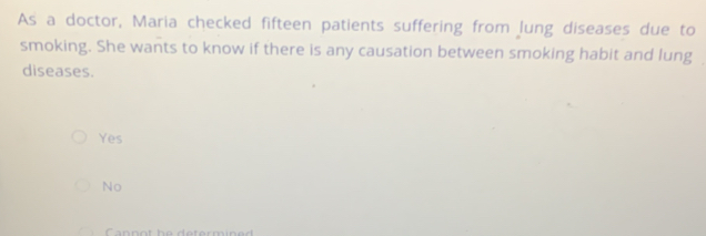 As a doctor, Maria checked fifteen patients suffering from lung diseases due to
smoking. She wants to know if there is any causation between smoking habit and lung
diseases.
Yes
No