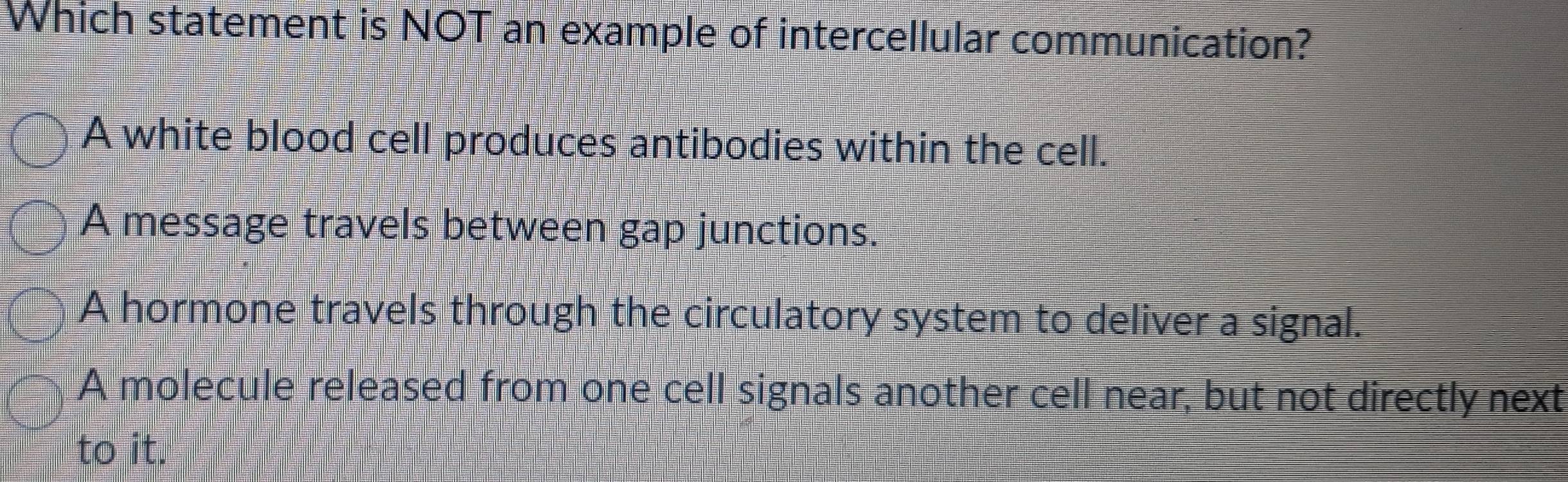 Which statement is NOT an example of intercellular communication?
A white blood cell produces antibodies within the cell.
A message travels between gap junctions.
A hormone travels through the circulatory system to deliver a signal.
A molecule released from one cell signals another cell near, but not directly next
to it.