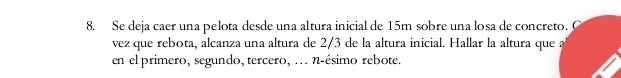 Se deja caer una pelota desde una altura inicial de 15m sobre una losa de concreto. C 
vez que rebota, alcanza una altura de 2/3 de la altura inicial. Hallar la altura que a 
en el primero, segundo, tercero, ... n-ésimo rebote.
