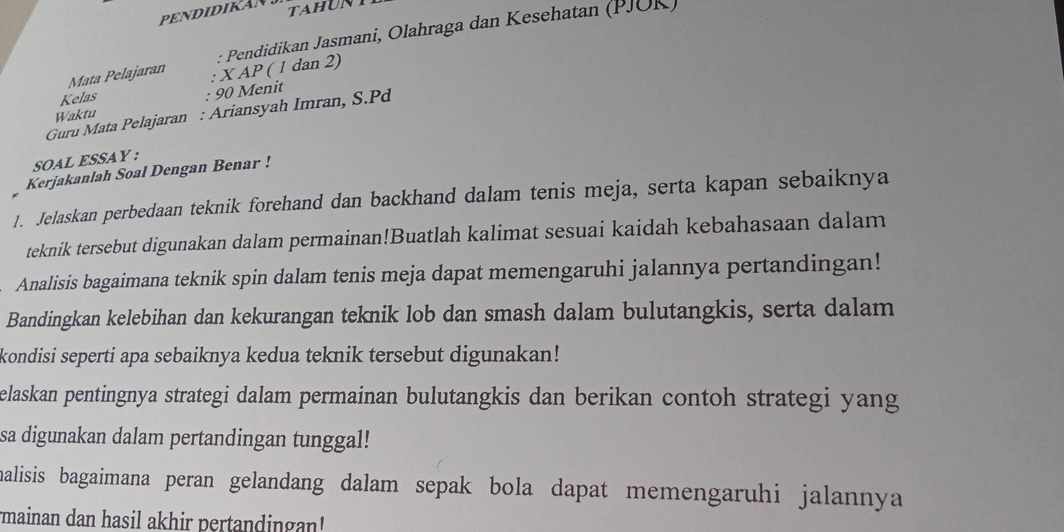 PENDIDIKAN 
tahunt 
: Pendidikan Jasmani, Olahraga dan Kesehatan (PJOK) 
Mata Pelajaran 
: X AP ( 1 dan 2) 
Kelas 
: 90 Menit 
Guru Mata Pelajaran : Ariansyah Imran, S. Pd
Waktu 
SOAL ESSAY : 
Kerjakanlah Soal Dengan Benar ! 
1. Jelaskan perbedaan teknik forehand dan backhand dalam tenis meja, serta kapan sebaiknya 
teknik tersebut digunakan dalam permainan!Buatlah kalimat sesuai kaidah kebahasaan dalam 
Analisis bagaimana teknik spin dalam tenis meja dapat memengaruhi jalannya pertandingan! 
Bandingkan kelebihan dan kekurangan teknik lob dan smash dalam bulutangkis, serta dalam 
kondisi seperti apa sebaiknya kedua teknik tersebut digunakan! 
elaskan pentingnya strategi dalam permainan bulutangkis dan berikan contoh strategi yang 
sa digunakan dalam pertandingan tunggal! 
malisis bagaimana peran gelandang dalam sepak bola dapat memengaruhi jalannya 
mainan dan hasil akhir pertandingan!'