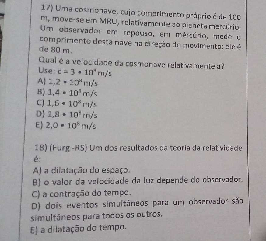 Uma cosmonave, cujo comprimento próprio é de 100
m, move-se em MRU, relativamente ao planeta mercúrio.
Um observador em repouso, em mércúrio, mede o
comprimento desta nave na direção do movimento: ele é
de 80 m.
Qual é a velocidade da cosmonave relativamente a?
Use: c=3· 10^8m/s
A) 1,2· 10^8m/s
B) 1,4· 10^8m/s
C) 1,6· 10^8m/s
D) 1,8· 10^8m/s
E) 2,0· 10^8m/s
18) (Furg -RS) Um dos resultados da teoria da relatividade
é:
A) a dilatação do espaço.
B) o valor da velocidade da luz depende do observador.
C) a contração do tempo.
D) dois eventos simultâneos para um observador são
simultâneos para todos os outros.
E) a dilatação do tempo.