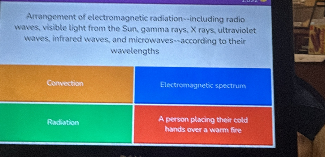 Arrangement of electromagnetic radiation--including radio
waves, visible light from the Sun, gamma rays, X rays, ultraviolet
waves, infrared waves, and microwaves--according to their
wavelengths
Convection Electromagnetic spectrum
Radiation
A person placing their cold
hands over a warm fire