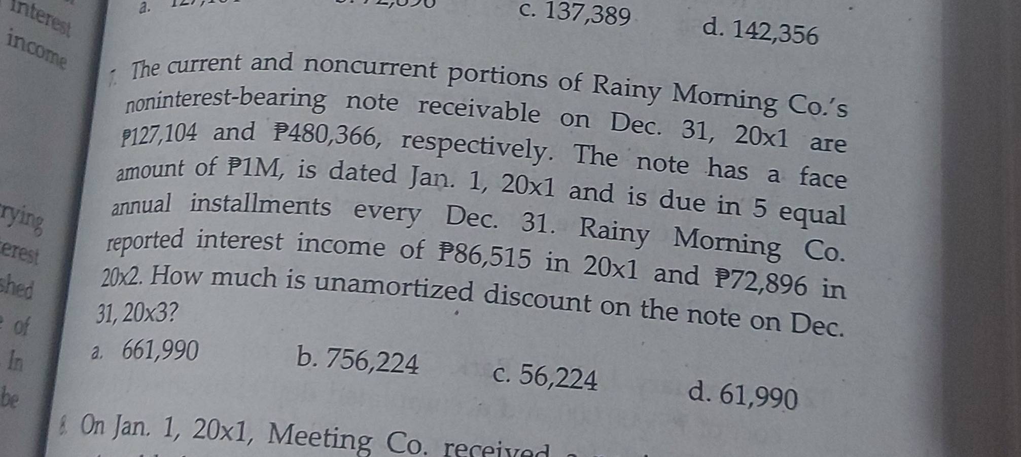 12
Interest
c. 137,389 d. 142,356
income The current and noncurrent portions of Rainy Morning Co.'s
noninterest-bearing note receivable on Dec. 31, 20* 1 ₹are
₱127,104 and P480,366, respectively. The note has a face
amount of P1M, is dated Jan. 1, 20x1 and is due in 5 equal
rying
annual installments every Dec. 31. Rainy Morning Co.
erest
reported interest income of P86,515 in 20* 1 and 72,896 in
shed
20x2. How much is unamortized discount on the note on Dec.
of
31, 20* 3
a. 661,990
In b. 756,224
c. 56,224
be d. 61,990
& On Jan. 1,20* 1 , Meeting Co. received