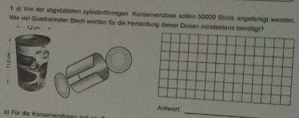 Von der atgebildeten zylinderförmigen Konservendose sollen 50000 Stück angefertigt werden. 
Wie viel Quadretmeter Blech werden für die Herstellung dieser Dosen mindestens benötigt?
1,2 cm

Antwort 
b Für die oserven ose 
_