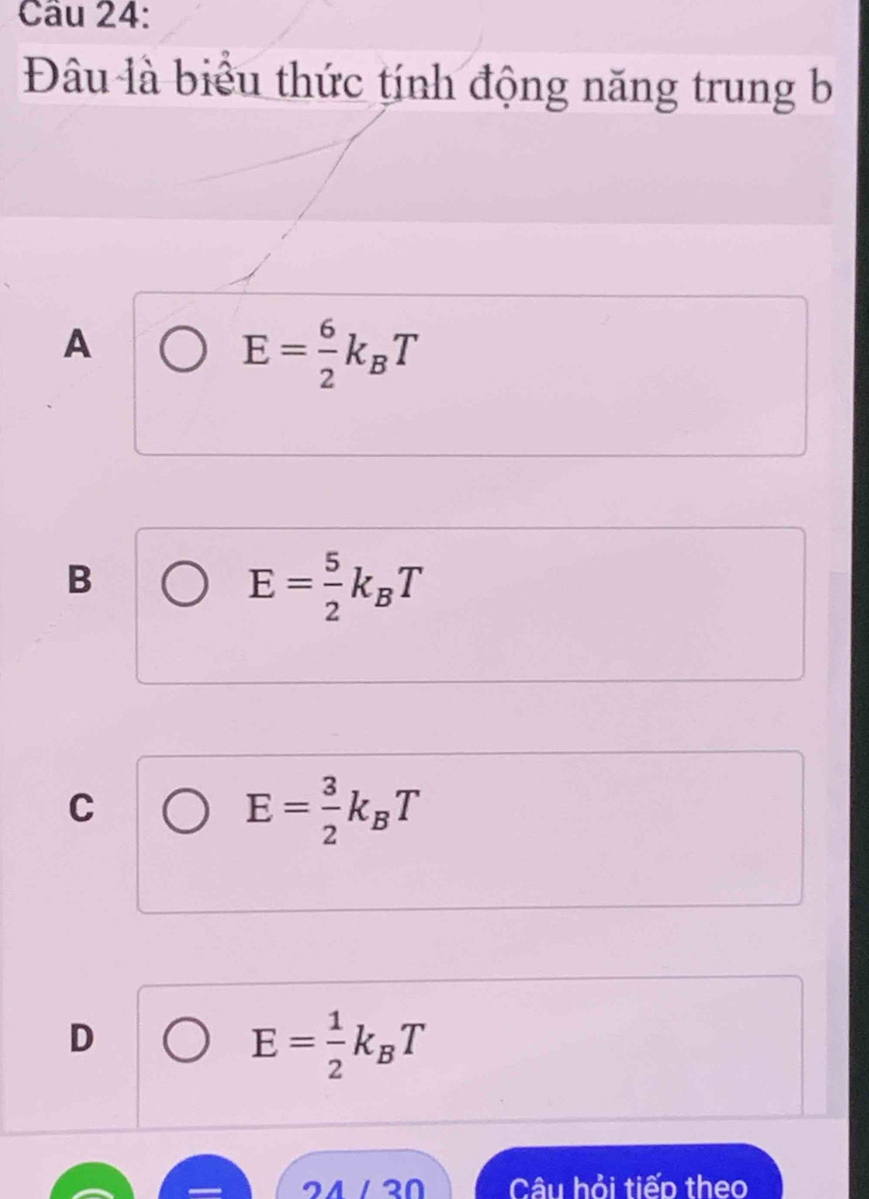 Đâu là biểu thức tính động năng trung b
A
E= 6/2 k_BT
B
E= 5/2 k_BT
C
E= 3/2 k_BT
D
E= 1/2 k_BT
2/ / 20 Câu hỏi tiếp theo