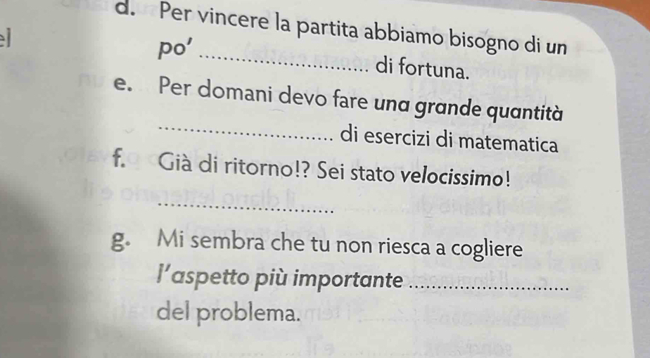 Per vincere la partita abbiamo bisogno di un 
po'_ 
di fortuna. 
_ 
e. Per comani devo fare und grande quantità 
di esercizi di matematica 
f. Già di ritorno!? Sei stato velocissimo! 
_ 
g. Mi sembra che tu non riesca a cogliere 
l’aspetto più importante_ 
del problema.