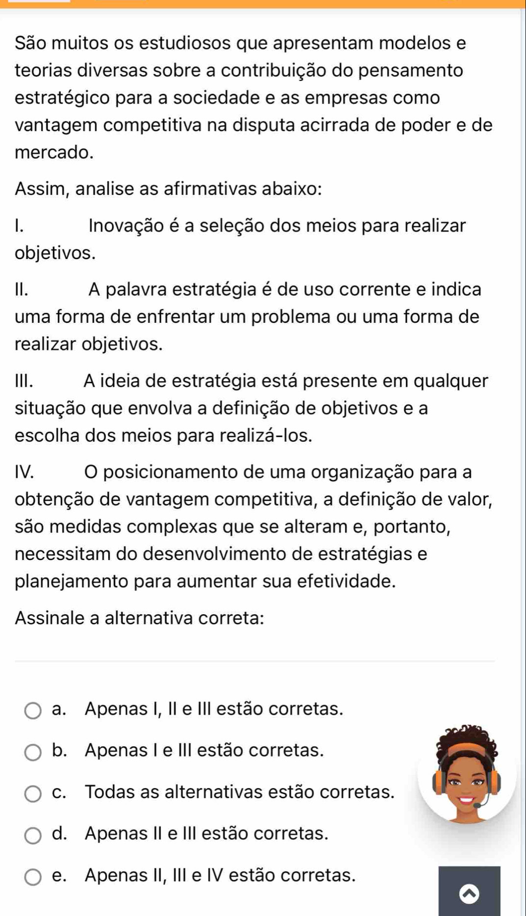 São muitos os estudiosos que apresentam modelos e
teorias diversas sobre a contribuição do pensamento
estratégico para a sociedade e as empresas como
vantagem competitiva na disputa acirrada de poder e de
mercado.
Assim, analise as afirmativas abaixo:
1. Inovação é a seleção dos meios para realizar
objetivos.
I. A palavra estratégia é de uso corrente e indica
uma forma de enfrentar um problema ou uma forma de
realizar objetivos.
II. A ideia de estratégia está presente em qualquer
situação que envolva a definição de objetivos e a
escolha dos meios para realizá-los.
IV. O posicionamento de uma organização para a
obtenção de vantagem competitiva, a definição de valor,
são medidas complexas que se alteram e, portanto,
necessitam do desenvolvimento de estratégias e
planejamento para aumentar sua efetividade.
Assinale a alternativa correta:
a. Apenas I, II e III estão corretas.
b. Apenas I e III estão corretas.
c. Todas as alternativas estão corretas.
d. Apenas II e III estão corretas.
e. Apenas II, III e IV estão corretas.