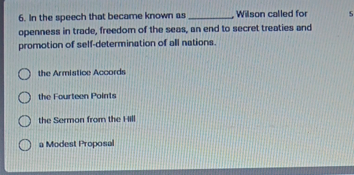 In the speech that became known as _ Wilson called for 5
openness in trade, freedom of the seas, an end to secret treaties and
promotion of self-determination of all nations.
the Armistice Accords
the Fourteen Points
the Sermon from the Hill
a Modest Proposal