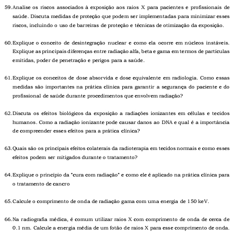 Analise os riscos associados à exposição aos raios X para pacientes e profissionais de
saúde. Discuta medidas de proteção que podem ser implementadas para minimizar esses
riscos, incluindo o uso de barreiras de proteção e técnicas de otimização da exposição.
60.Explique o conceito de desintegração nuclear e como ela ocorre em núcleos instáveis,
Explique as principais diferenças entre radiação alfa, beta e gama em termos de partículas
emitidas, poder de penetração e perigos para a saúde.
61.Explique os conceitos de dose absorvida e dose equivalente em radiologia. Como essas
medidas são importantes na prática clínica para garantir a segurança do paciente e do
profissional de saúde durante procedimentos que envolvem radiação?
62.Discuta os efeitos biológicos da exposição a radiações ionizantes em células e tecidos
humanos. Como a radiação ionizante pode causar danos ao DNA e qual é a importância
de compreender esses efeitos para a prática clínica?
63. Quais são os principais efeitos colaterais da radioterapia em tecidos normais e como esses
efeitos podem ser mitigados durante o tratamento?
646. Explique o princípio da "cura com radiação" e como ele é aplicado na prática clínica para
o tratamento de canção
65. Calcule o comprimento de onda de radiação gama com uma energia de 150 keV.
66. Na radiografia médica, é comum utilizar raios X com comprimento de onda de cerca de
0.1 nm. Calcule a energia média de um fotão de raios X para esse comprimento de onda.