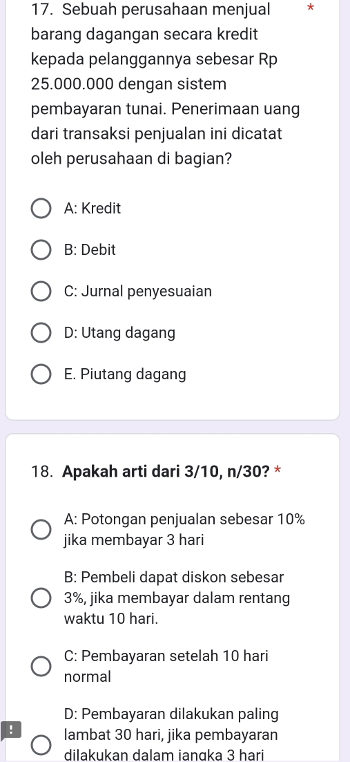 Sebuah perusahaan menjual *
barang dagangan secara kredit
kepada pelanggannya sebesar Rp
25.000.000 dengan sistem
pembayaran tunai. Penerimaan uang
dari transaksi penjualan ini dicatat
oleh perusahaan di bagian?
A: Kredit
B: Debit
C: Jurnal penyesuaian
D: Utang dagang
E. Piutang dagang
18. Apakah arti dari 3/10, n/30? *
A: Potongan penjualan sebesar 10%
jika membayar 3 hari
B: Pembeli dapat diskon sebesar
3%, jika membayar dalam rentang
waktu 10 hari.
C: Pembayaran setelah 10 hari
normal
D: Pembayaran dilakukan paling
! lambat 30 hari, jika pembayaran
dilakukan dalam ianɑka 3 hari