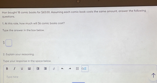 Han bought 18 comic books for $63.00. Assuming each comic book costs the same amount, answer the following 
questions. 
1. At this rate, how much will 36 comic books cost? 
Type the answer in the box below. 
s 
2. Explain your reasoning. 
Type your response in the space below. 
B I u . sqrt() 
Type here