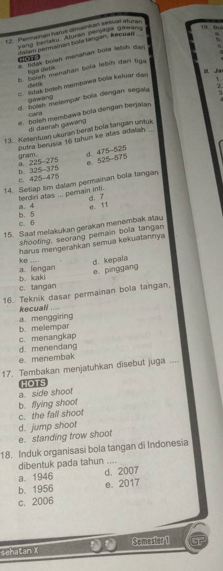 Permainan harus dimainkan sesuai aturan
yang berlaku. Aturan penjaga gawang
19. Bol
5.
dalam permainan bola tangan, kecuati
B
a. tidak boleh menahan bola lebih dan
HOTS
b. boleh menahan bola lebih dari tiga C
tiga detik
II、 Ja
1.
c  tidak boleh membawa bola keluar dari
detik
2
d. boleh melempar bola dengan segala
3
gawang
e. boleh membawa bola dengan berjaian
cara
di daerah gawang
13. Ketentuan ukuran berat bola tangan untuk
putra berusia 16 tahun ke atas adalah ...
gram. d. 475-525
a. 225-275
e. 525-575
b. 325-3 75
C. 425- 475
14. Setiap tim dalam permainan bola tangan
terdiri atas ... pemain inti.
d、 7
a. 4 e. 11
b. 5
c. 6
15. Saat melakukan gerakan menembak atau
shooting, seorang pemain bola tangan
harus mengerahkan semua kekuatannya
ke .... d. kepala
a. lengan
b. kaki e. pinggang
c. tangan
16. Teknik dasar permainan bola tangan,
kecuali ....
a. menggiring
b. melempar
c. menangkap
d. menendang
e. menembak
17. Tembakan menjatuhkan disebut juga ....
HOTS
a. side shoot
b. flying shoot
c. the fall shoot
d. jump shoot
e. standing trow shoot
18. Induk organisasi bola tangan di Indonesia
dibentuk pada tahun ....
a. 1946 d. 2007
b. 1956 e. 2017
c. 2006
sehatan X Semester 1