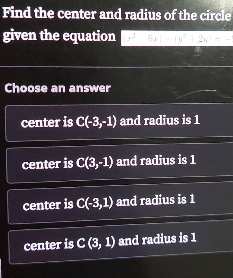 Find the center and radius of the circle
given the equation (x^2-6x)+(y^2+2y)=-
Choose an answer
center is C(-3,-1) and radius is 1
center is C(3,-1) and radius is 1
center is C(-3,1) and radius is 1
center is C(3,1) and radius is 1