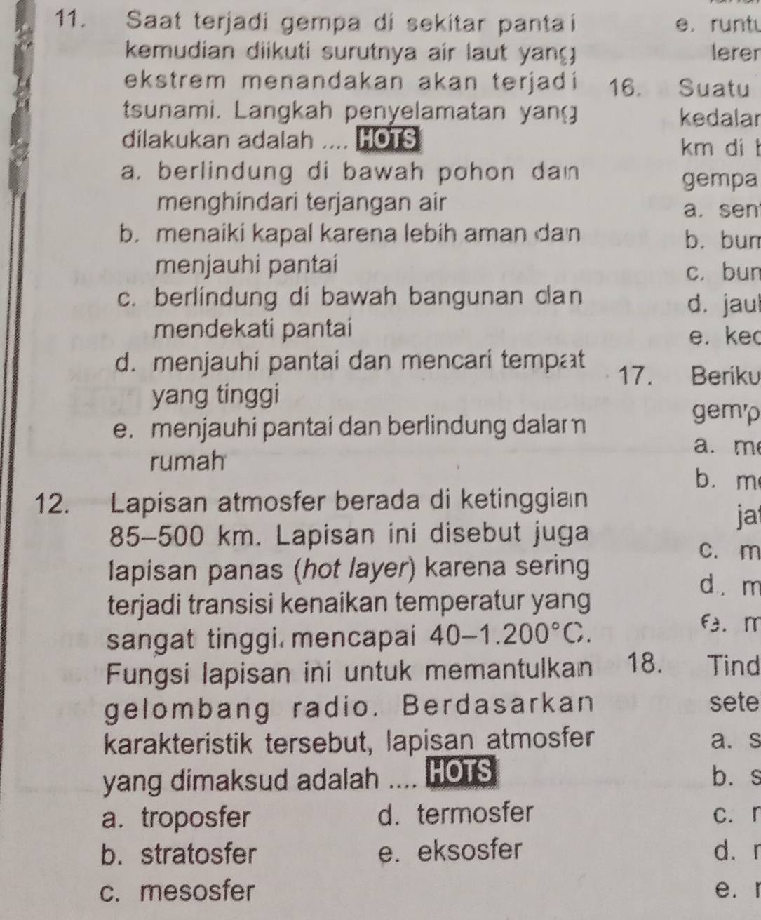 Saat terjadi gempa di sekitar pantai e. runtu
kemudian diikuti surutnya air laut yan lerer
ekstrem menandakan akan terjadi 16. Suatu
tsunami. Langkah penyelamatan yang kedalar
dilakukan adalah .... HOTS km di t
a. berlindung di bawah pohon dan
gempa
menghindari terjangan air
a.sen
b. menaiki kapal karena lebih aman dan b. bun
menjauhi pantai c. bun
c. berlindung di bawah bangunan can
d. jaul
mendekati pantai
e. ke
d. menjauhi pantai dan mencari tempat 17. Beriku
yang tinggi
e. menjauhi pantai dan berlindung dalam
gemp
a. m
rumah b. m
12. Lapisan atmosfer berada di ketinggian
ja
85-500 km. Lapisan ini disebut juga
c. m
lapisan panas (hot layer) karena sering
d. m
terjadi transisi kenaikan temperatur yang
sangat tinggi. mencapai 40-1.200°C.
f. m
Fungsi lapisan ini untuk memantulkan 18. Tind
gelombang radio. Berdasarkan sete
karakteristik tersebut, lapisan atmosfer a. s
yang dimaksud adalah .... HOTS b. s
a. troposfer d. termosfer c. r
b. stratosfer e. eksosfer d. r
c. mesosfer e. r