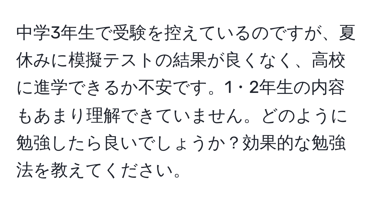 中学3年生で受験を控えているのですが、夏休みに模擬テストの結果が良くなく、高校に進学できるか不安です。1・2年生の内容もあまり理解できていません。どのように勉強したら良いでしょうか？効果的な勉強法を教えてください。