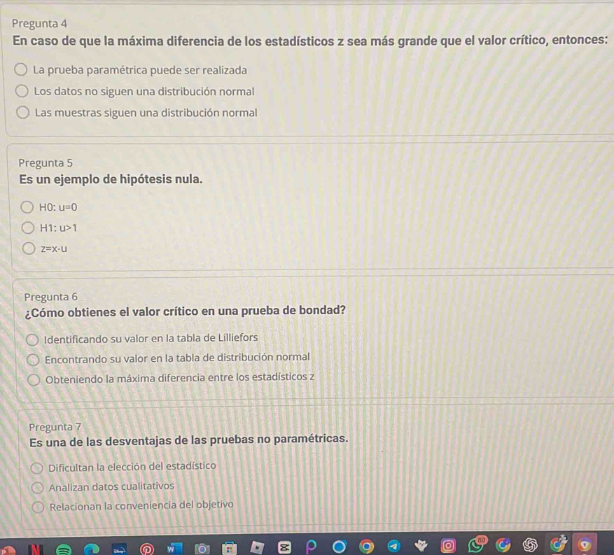 Pregunta 4
En caso de que la máxima diferencia de los estadísticos z sea más grande que el valor crítico, entonces:
La prueba paramétrica puede ser realizada
Los datos no siguen una distribución normal
Las muestras siguen una distribución normal
Pregunta 5
Es un ejemplo de hipótesis nula.
HC u=0
H1:u>1
z=x-u
Pregunta 6
¿Cómo obtienes el valor crítico en una prueba de bondad?
Identificando su valor en la tabla de Lilliefors
Encontrando su valor en la tabla de distribución normal
Obteniendo la máxima diferencia entre los estadísticos z
Pregunta 7
Es una de las desventajas de las pruebas no paramétricas.
Dificultan la elección del estadístico
Analizan datos cualitativos
Relacionan la conveniencia del objetivo