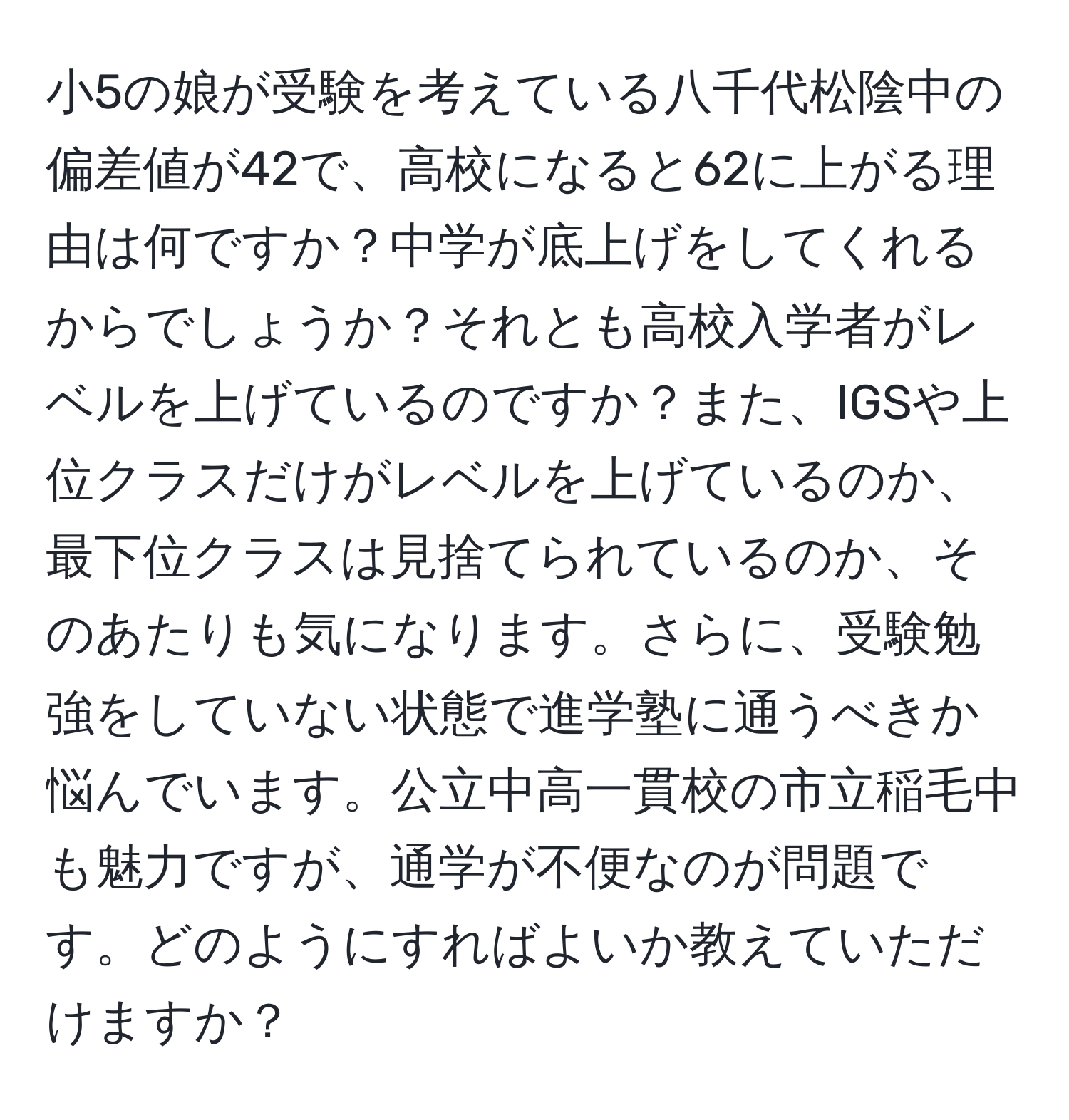 小5の娘が受験を考えている八千代松陰中の偏差値が42で、高校になると62に上がる理由は何ですか？中学が底上げをしてくれるからでしょうか？それとも高校入学者がレベルを上げているのですか？また、IGSや上位クラスだけがレベルを上げているのか、最下位クラスは見捨てられているのか、そのあたりも気になります。さらに、受験勉強をしていない状態で進学塾に通うべきか悩んでいます。公立中高一貫校の市立稲毛中も魅力ですが、通学が不便なのが問題です。どのようにすればよいか教えていただけますか？