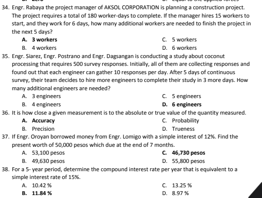 Engr. Rabaya the project manager of AKSOL CORPORATION is planning a construction project.
The project requires a total of 180 worker- days to complete. If the manager hires 15 workers to
start, and they work for 6 days, how many additional workers are needed to finish the project in
the next 5 days?
A. 3 workers C. 5 workers
B. 4 workers D. 6 workers
35. Engr. Siarez, Engr. Postrano and Engr. Dagsangan is conducting a study about coconut
processing that requires 500 survey responses. Initially, all of them are collecting responses and
found out that each engineer can gather 10 responses per day. After 5 days of continuous
survey, their team decides to hire more engineers to complete their study in 3 more days. How
many additional engineers are needed?
A. 3 engineers C. 5 engineers
B. 4 engineers D. 6 engineers
36. It is how close a given measurement is to the absolute or true value of the quantity measured.
A. Accuracy C. Probability
B. Precision D. Trueness
37. If Engr. Oroyan borrowed money from Engr. Lomigo with a simple interest of 12%. Find the
present worth of 50,000 pesos which due at the end of 7 months.
A. 53,100 pesos C. 46,730 pesos
B. 49,630 pesos D. 55,800 pesos
38. For a 5- year period, determine the compound interest rate per year that is equivalent to a
simple interest rate of 15%.
A. 10.42 % C. 13.25 %
B. 11.84 % D. 8.97 %