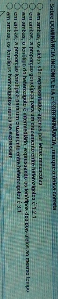 Sobre DOMINÂNCIA INCOMPLETA e CODOMINÂNCIA , marque a única correta
em ambas, os alelos são representados apenas por letras minúsculas
em ambas, a proporção genotípica para um cruzamento entre heterozigotos é 1:2:1
em ambas, o fenótipo do heterozigoto é intermediário, expressando os fenótipos dos dois alelos ao mesmo tempo
em ambas, a proporção fenotípica para um cruzamento entre heterozigotos é 3:1
em ambas, os fenótipos homozigotos nunca se expressam