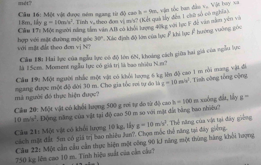 mét?
Câu 16: Một vật được ném ngang từ độ cao h=9m , vận tốc ban đầu V_0. Vật bay xa
18m, lấy g=10m/s^2. Tính V_0 theo đơn vị m/s? (Kết quả lấy đến 1 chữ số có nghĩa).
Câu 17: Một người nâng tấm ván AB có khối lượng 40kg với lực F đề ván nằm yên và
hợp với mặt đường một góc 30°. Xác định độ lớn của lực vector F khi lực vector F hướng vuông góc
với mặt đất theo đơn vị N?
Câu 18: Hai lực của ngẫu lực có độ lớn 6N, khoảng cách giữa hai giá của ngẫu lực
là 15cm. Moment ngẫu lực có giá trị là bao nhiêu N.m?
Câu 19: Một người nhấc một vật có khối lượng 6 kg lên độ cao 1 m rồi mang vật đi
ngang được một độ dời 30 m. Cho gia tốc rơi tự do là g=10m/s^2. Tính công tổng cộng
mà người đó thực hiện được?
Câu 20: Một vật có khối lượng 500 g rơi tự do từ độ cao h=100m 1 xuống đất, lấy g=
10m/s^2. Động năng của vật tại độ cao 50 m so với mặt đất bằng bao nhiêu?
Câu 21: Một vật có khối lượng 10 kg, lấy g=10m/s^2. Thế năng của vật tại đáy giếng
cách mặt đất 5m có giá trị bao nhiêu Jun?. Chọn mốc thế năng tại đáy giếng.
Câu 22: Một cần cầu cần thực hiện một công 90 kJ nâng một thùng hàng khối lượng
750 kg lên cao 10 m. Tính hiệu suất của cần cầu?