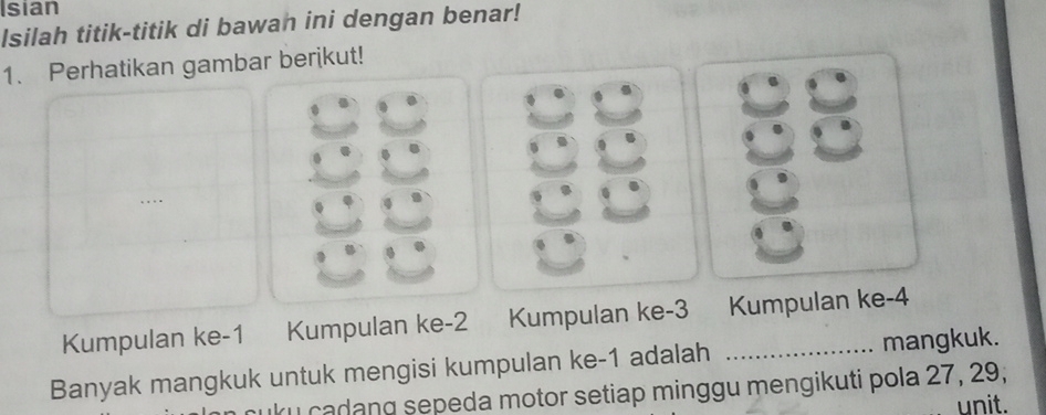 Isian 
Isilah titik-titik di bawan ini dengan benar! 
1. Perhatikan gambar berikut! 
Kumpulan ke -1 Kumpulan ke -2 Kumpulan ke -3 Kumpulan ke -4
Banyak mangkuk untuk mengisi kumpulan ke -1 adalah _mangkuk. 
I cadang sepeda motor setiap minggu mengikuti pola 27, 29, 
unit.