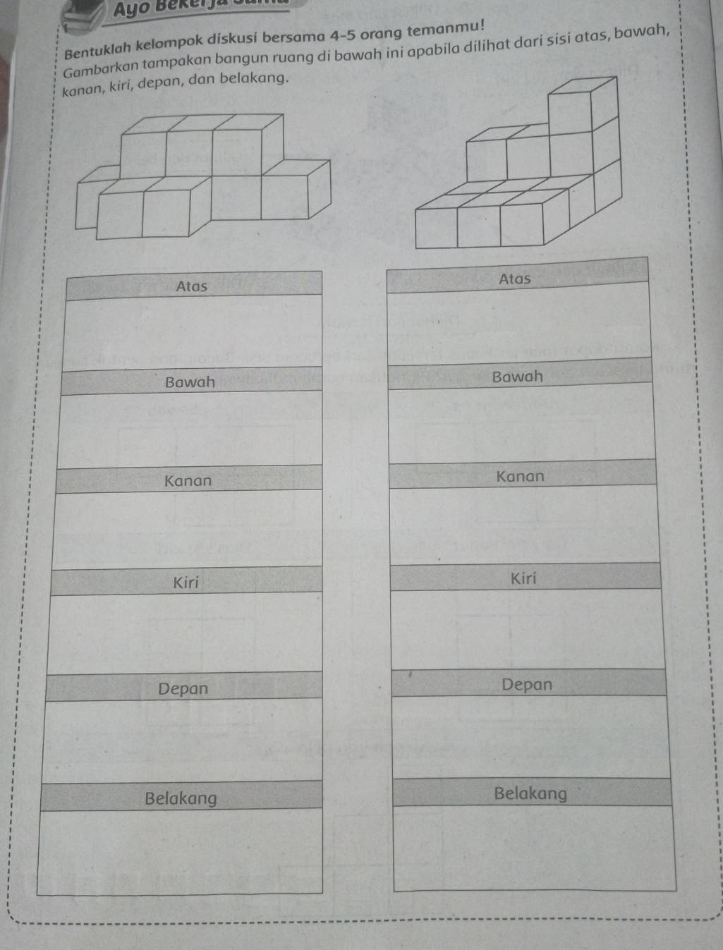 Ayo Bekeija o 
Bentuklah kelompok diskusi bersama 4 - 5 orang temanmu! 
Gambarkan tampakan bangun ruang di bawah ini apabila dilihat dari sisí atas, bawah, 
kanan, kiri, depan, dan belakang. 
Atas 
Atas 
Bawah Bawah 
Kanan Kanan 
Kiri Kiri 
Depan Depan 
Belakang Belakang