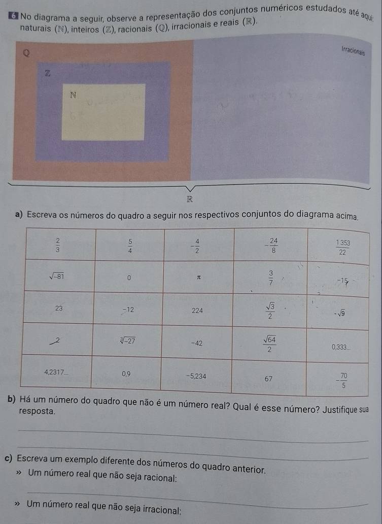 No diagrama a sequir, observe a representação dos conjuntos numéricos estudados até aqui;
naturais (N), inteiros (Z), racionais (Q), irracionais e reais (R).
Irracionais
z
N
R
a) Escreva os números do quadro a seguir nos respectivos conjuntos do diagrama acima.
e não é um número real? Qual é esse número? Justifique sua
resposta.
_
_
c) Escreva um exemplo diferente dos números do quadro anterior.
» Um número real que não seja racional:
_
» Um número real que não seja irracional: