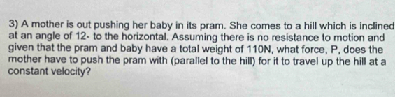 A mother is out pushing her baby in its pram. She comes to a hill which is inclined 
at an angle of 12 - to the horizontal. Assuming there is no resistance to motion and 
given that the pram and baby have a total weight of 110N, what force, P, does the 
mother have to push the pram with (parallel to the hill) for it to travel up the hill at a 
constant velocity?