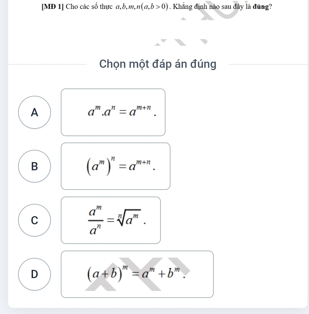 [MĐ 1] Cho các số thực đ, b, m, n(a,b>0). Khẳng định nào sau đây là đúng?
Chọn một đáp án đúng
A
a^m.a^n=a^(m+n).
B
(a^m)^n=a^(m+n).
C
 a^m/a^n =sqrt[n](a^m).
D
(a+b)^m=a^m+b^m.