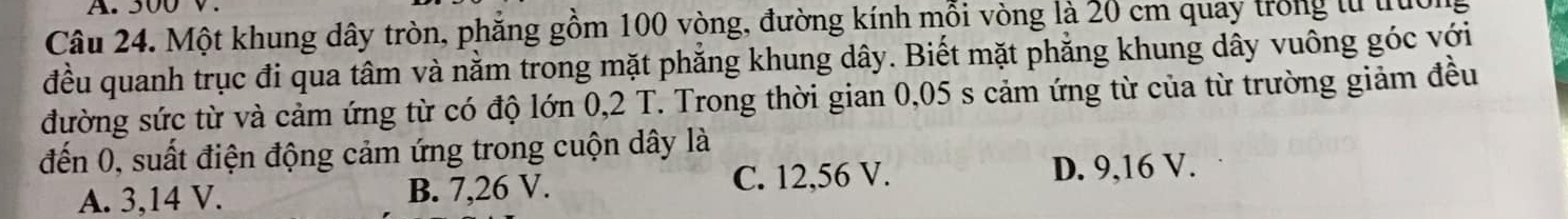 500 V.
Câu 24. Một khung dây tròn, phẳng gồm 100 vòng, đường kính mỗi vòng là 20 cm quay trong tử truc
đều quanh trục đi qua tâm và nằm trong mặt phẳng khung dây. Biết mặt phẳng khung dây vuông góc với
đường sức từ và cảm ứng từ có độ lớn 0,2 T. Trong thời gian 0,05 s cảm ứng từ của từ trường giảm đều
đến 0, suất điện động cảm ứng trong cuộn dây là
A. 3,14 V. B. 7,26 V. C. 12,56 V.
D. 9,16 V.