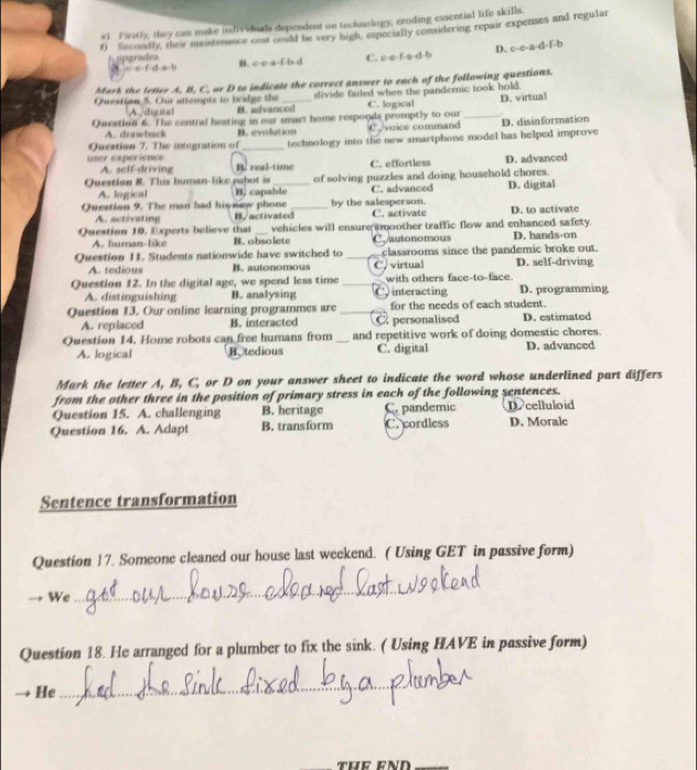 #1 F iretly, they can make infividuals dependent on technology, croding essential life skills.
f) fecondly, their maintenance cost could be very high, expecially considering repair expenses and regular
H a scr m hne B. c-c-a-f-b-d C. o-e [-B-c|c|= D. c-c-a-d-f-b
c· e· f· d· e· b
Mack the letter A. B, C. or D to indicate the correct answer to each of the following questions.
Question 5. Our attempts to bridge the divide failed when the pandemic took hold.
A./ dacal B. advanced C. logical
Owestion 6. The central heating in our smart home responds promptly to our Cvoice command _D. virtual
A. dunwback B. evolution
Question 7. The integration of _technology into the new smartphone model has helped improve D. disinformation
user experience
A. self-driving B real-time C. effortless D. advanced
A. logical of solving puzzles and doing household chores.
Question 8. This human-like rubot is B. capable C. advanced D. digital
Question 9. The man had his new phone B/activated_ by the salesperson. C. activate D. to activate
A. activating
Question 10, Experts believe that _vehicles will ensure smoother traffic flow and enhanced safety. D. hands-on
A. human-like B. obsolete Conutononous
Question 11. Students nationwide have switched to _C, virtual classrooms since the pandemic broke out. D. self-driving
A. tedious B. autonomous
Question 12. In the digital age, we spend less time _C interacting with others face-to-face. D. programming
A. distinguishing B. analysing
Question 13. Our online learning programmes are _for the needs of each student.
A. replaced B. interacted C personalised D. estimated
Question 14. Home robots can free humans from _and repetitive work of doing domestic chores.
A. logical B. tedious C. digital D. advanced
Mark the letter A, B, C, or D on your answer sheet to indicate the word whose underlined part differs
from the other three in the position of primary stress in each of the following sentences.
Question 15. A. challenging B. heritage C. pandemic Dcelluloid
Question 16. A. Adapt B. transform C. cordless D. Morale
Sentence transformation
Question 17. Someone cleaned our house last weekend. ( Using GET in passive form)
We
_
Question 18. He arranged for a plumber to fix the sink. ( Using HAVE in passive form)
He
_
THE END