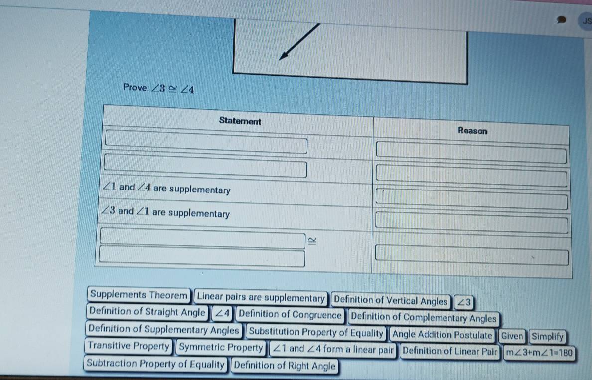 JS
Prove: ∠ 3≌ ∠ 4
Supplements Theorem Linear pairs are supplementary Definition of Vertical Angles ∠ 3
Definition of Straight Angle ∠ 4 Definition of Congruence Definition of Complementary Angles
Definition of Supplementary Angles Substitution Property of Equality Angle Addition Postulate Given Simplify
Transitive Property Symmetric Property ∠ 1 and ∠ 4 form a linear pair Definition of Linear Pair m∠ 3+m∠ 1=180
Subtraction Property of Equality Definition of Right Angle