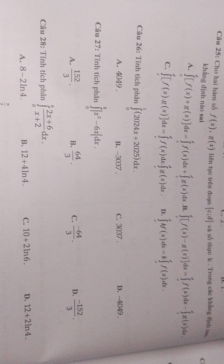 Cho hai hàm số f(x),g(x) liên tục trên đoạn [c;d] và số thực k . Trong các khẳng định sas, C
khẳng định nào sai
A. ∈tlimits _c^(d[f(x)+g(x)]dx=∈tlimits _c^df(x)dx+∈tlimits _c^dg(x)dx .B. ∈tlimits _e^d[f(x)-g(x)]dx=∈tlimits _e^df(x)dx-∈tlimits _e^dg(x)dx.
C. ∈tlimits _c^d[f(x).g(x)]dx=∈tlimits _c^df(x)dx.∈tlimits _c^dg(x)dx. D. ∈tlimits _0^dkf(x)dx=k∈tlimits _c^df(x)dx.
Câu 26: Tính tích phân ∈tlimits _0^1(2024x+2025)dx.
A. 4049 . B. -3037 . C. 3037 . D. -4049 .
Câu 27: Tính tích phân ∈tlimits _0^8|x^2)-6x|dx.
A.  152/3 .  64/3 .  (-64)/3 .  (-152)/3 .
B.
C.
D.
Câu 28: Tính tích phân ∈tlimits _0^(6frac 2x+6)x+2dx.
A. 8-2ln 4. B. 12+4ln 4. C. 10+2ln 6. D. 12+2ln 4.
 π /2 