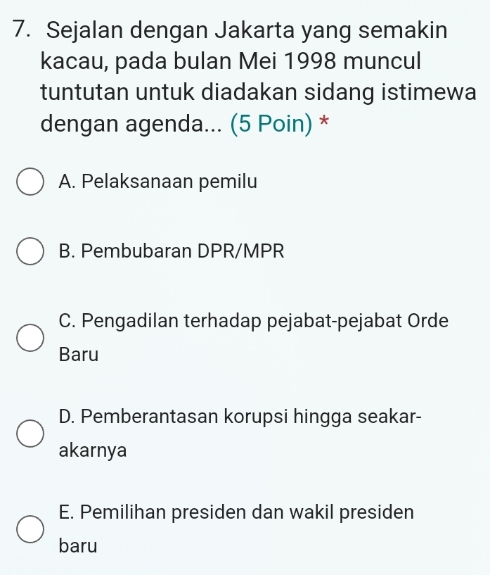 Sejalan dengan Jakarta yang semakin
kacau, pada bulan Mei 1998 muncul
tuntutan untuk diadakan sidang istimewa
dengan agenda... (5 Poin) *
A. Pelaksanaan pemilu
B. Pembubaran DPR/MPR
C. Pengadilan terhadap pejabat-pejabat Orde
Baru
D. Pemberantasan korupsi hingga seakar-
akarnya
E. Pemilihan presiden dan wakil presiden
baru