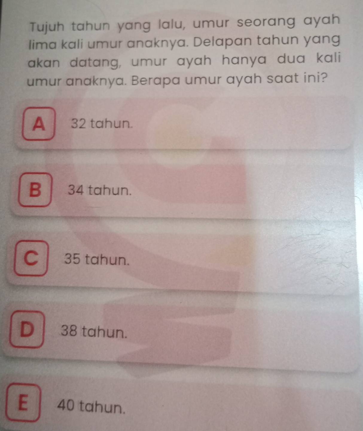 Tujuh tahun yang lalu, umur seorang ayah
lima kali umur anaknya. Delapan tahun yang
akan datang, umur ayah hanya dua kali
umur anaknya. Berapa umur ayah saat ini?
A 32 tahun.
B 34 tahun.
C 35 tahun.
D 38 tahun.
E 40 tahun.