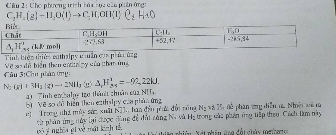 Cho phương trình hóa học của phản ứng:
C_2H_4(g)+H_2O(l)to C_2H_5OH(l)C_2H_2O
Tính biến thiên enthalpy chuần của phản ứng.
Vẽ sơ đồ biển then enthalpy của phản ứng
Câu 3:Cho phản ứng:
N_2(g)+3H_2(g)to 2NH_3(g)△ _rH_(298)^0=-92,22kJ.
a) Tính enthalpy tạo thành chuẩn của NH_3.
b) Vẽ sơ đồ biến then enthalpy của phản ứng
c) Trong nhà máy sản xuất NH_3 , ban đầu phải đốt nóng N_2 và H_2 để phản ứng diễn ra. Nhiệt toả ra
từ phản ứng này lại được dùng để đốt nóng N_2 và H_2 trong các phản ứng tiếp theo. Cách làm này
có ý nghĩa gì về mặt kinh tế.
thi thiên nhiên. Xét phản ứng đốt cháy methane: