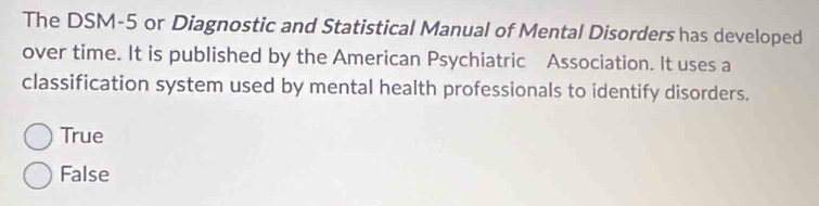 The DSM-5 or Diagnostic and Statistical Manual of Mental Disorders has developed
over time. It is published by the American Psychiatric Association. It uses a
classification system used by mental health professionals to identify disorders.
True
False