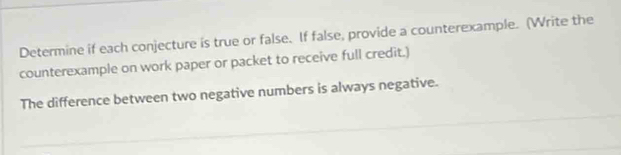 Determine if each conjecture is true or false. If false, provide a counterexample. (Write the 
counterexample on work paper or packet to receive full credit.) 
The difference between two negative numbers is always negative.