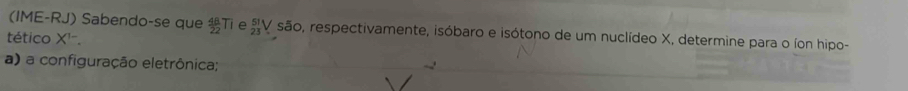 (IME-RJ) Sabendo-se que  48/22 Ti _(23)^(51)V são, respectivamente, isóbaro e isótono de um nuclídeo X, determine para o íon hipo- 
tético X ''. 
a) a configuração eletrônica;