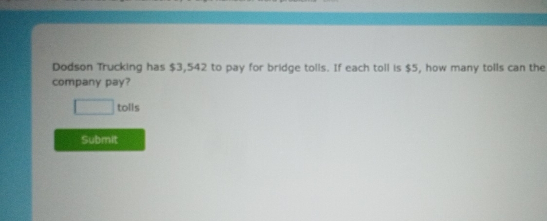 Dodson Trucking has $3,542 to pay for bridge tolls. If each toll is $5, how many tolls can the 
company pay? 
tolls 
Submit