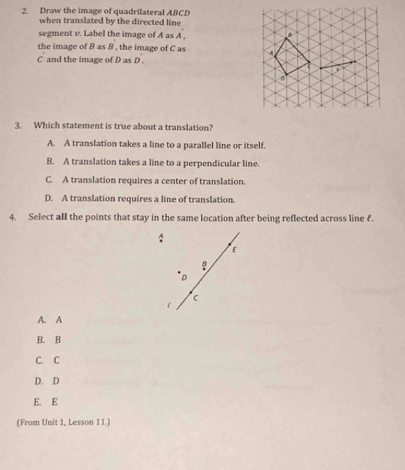 Draw the image of quadrilateral ABCD
when translated by the directed line
segment v. Label the image of A as A ,
B
the image of B as B , the image of C as
C and the image of D as D.
D
3. Which statement is true about a translation?
A. A translation takes a line to a parallel line or itself.
B. A translation takes a line to a perpendicular line.
C. A translation requires a center of translation.
D. A translation requires a line of translation.
4. Select aIl the points that stay in the same location after being reflected across line £
A
E
B
D
C
l
A. A
B. B
C. C
D. D
E. E
(From Unit 1, Lesson 11.)