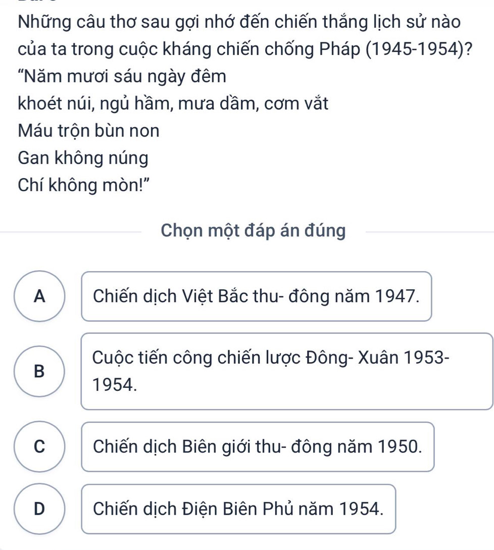 Những câu thơ sau gợi nhớ đến chiến thắng lịch sử nào
của ta trong cuộc kháng chiến chống Pháp (1945-1954)?
"Năm mươi sáu ngày đêm
khoét núi, ngủ hầm, mưa dầm, cơm vắt
Máu trộn bùn non
Gan không núng
Chí không mòn!'
Chọn một đáp án đúng
A Chiến dịch Việt Bắc thu- đông năm 1947.
Cuộc tiến công chiến lược Đông- Xuân 1953-
B
1954.
C Chiến dịch Biên giới thu- đông năm 1950.
D Chiến dịch Điện Biên Phủ năm 1954.