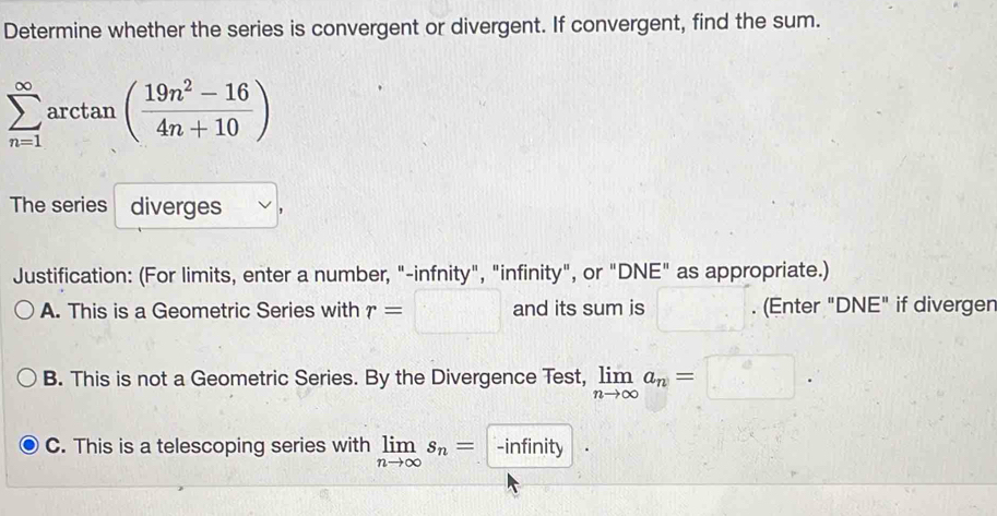 Determine whether the series is convergent or divergent. If convergent, find the sum.
sumlimits _(n=1)^(∈fty)arctan ( (19n^2-16)/4n+10 )
The series diverges ,
Justification: (For limits, enter a number, "-infnity", "infinity", or "DNE" as appropriate.)
A. This is a Geometric Series with r= □° and its sum is . (Enter "DNE" if divergen
B. This is not a Geometric Series. By the Divergence Test, limlimits _nto ∈fty a_n=□.
C. This is a telescoping series with limlimits _nto ∈fty s_n= -infinity